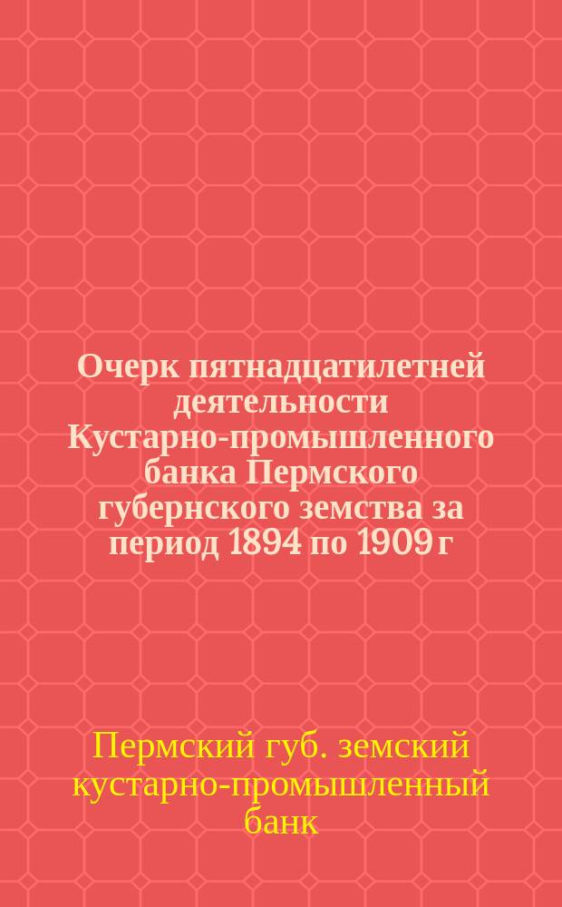 Очерк пятнадцатилетней деятельности Кустарно-промышленного банка Пермского губернского земства за период 1894 по 1909 г.
