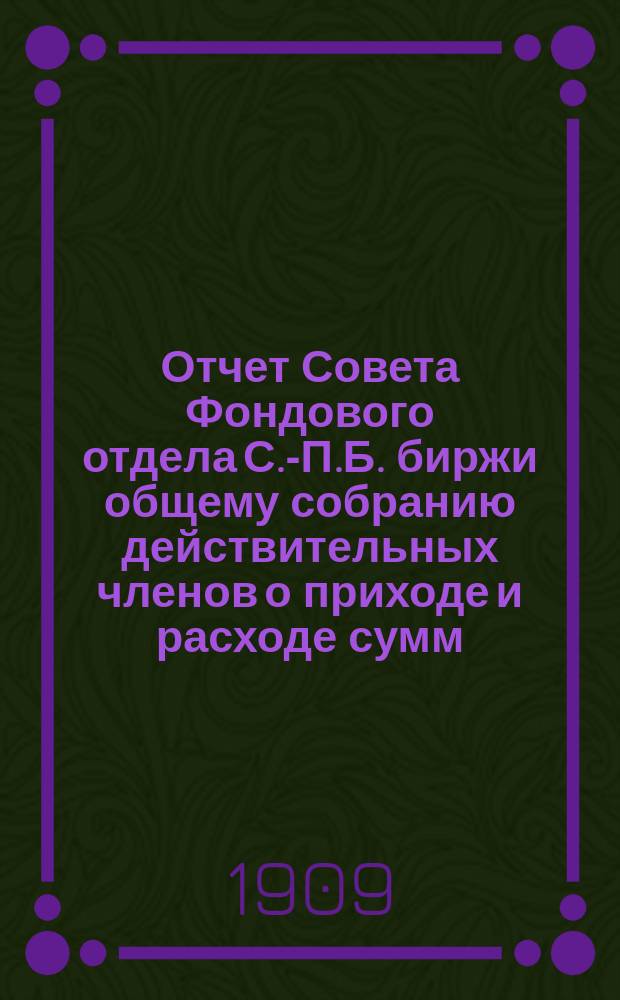 Отчет Совета Фондового отдела С.-П.Б. биржи общему собранию действительных членов о приходе и расходе сумм...