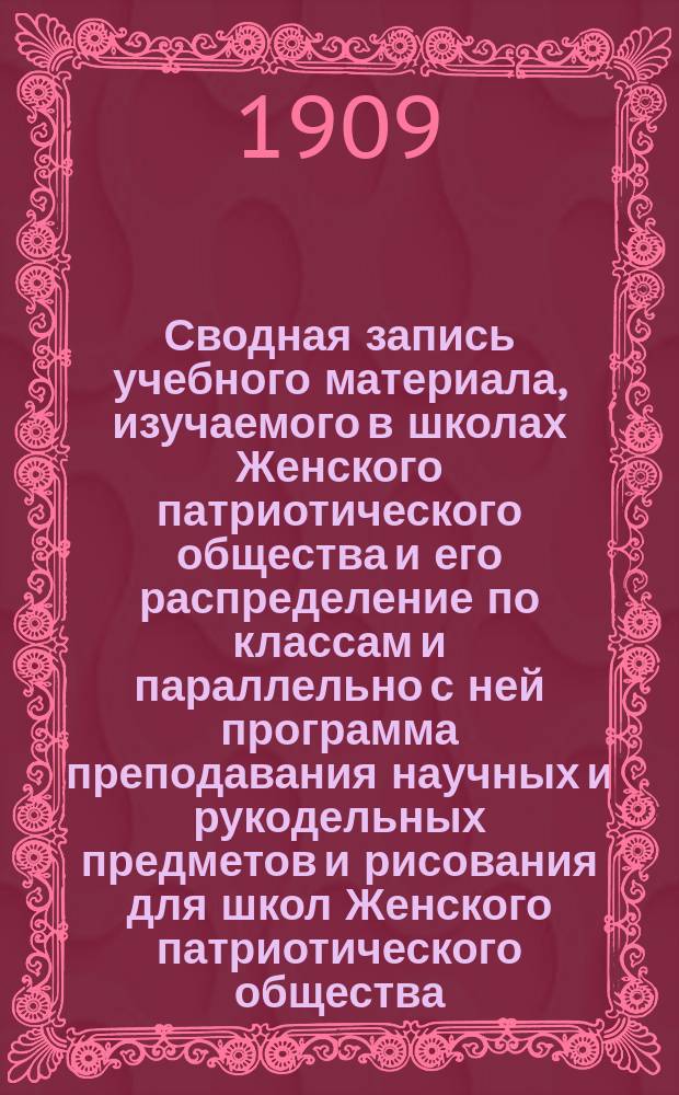 Сводная запись учебного материала, изучаемого в школах Женского патриотического общества и его распределение по классам и параллельно с ней программа преподавания научных и рукодельных предметов и рисования для школ Женского патриотического общества, согласованная с требованиями "Правил испытания на звание учительницы рукоделия" (с объяснительной к ней запиской)