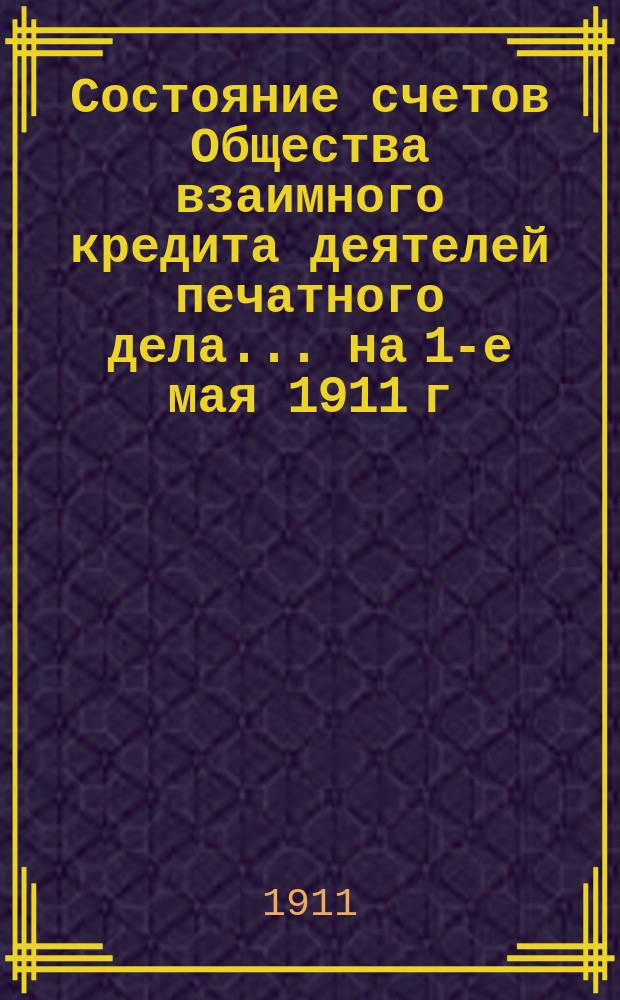 Состояние счетов Общества взаимного кредита деятелей печатного дела... ... на 1-е мая 1911 г.
