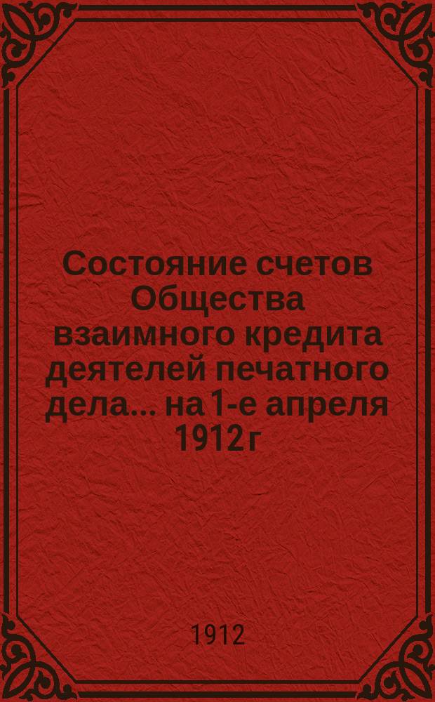 Состояние счетов Общества взаимного кредита деятелей печатного дела... ... на 1-е апреля 1912 г.