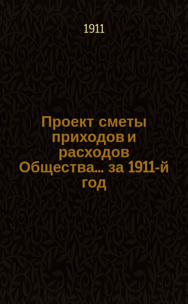 Проект сметы приходов и расходов Общества... ... за 1911-й год