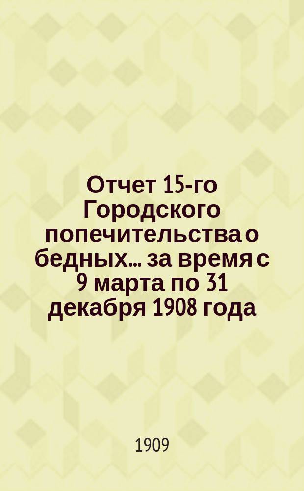 Отчет 15-го Городского попечительства о бедных... ... за время с 9 марта по 31 декабря 1908 года