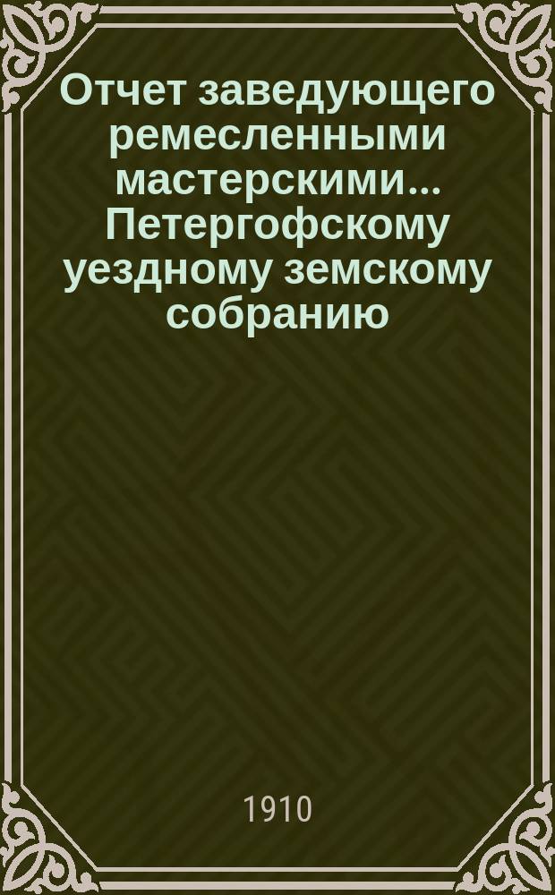 Отчет заведующего ремесленными мастерскими... Петергофскому уездному земскому собранию.... за 1909 год... очередному... сессии 1910 г.