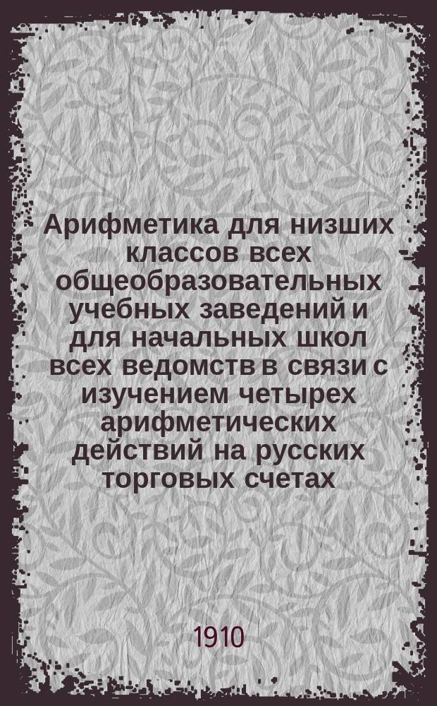 Арифметика для низших классов всех общеобразовательных учебных заведений и для начальных школ всех ведомств в связи с изучением четырех арифметических действий на русских торговых счетах : В 4 отдельных кругах. Круг 4-й