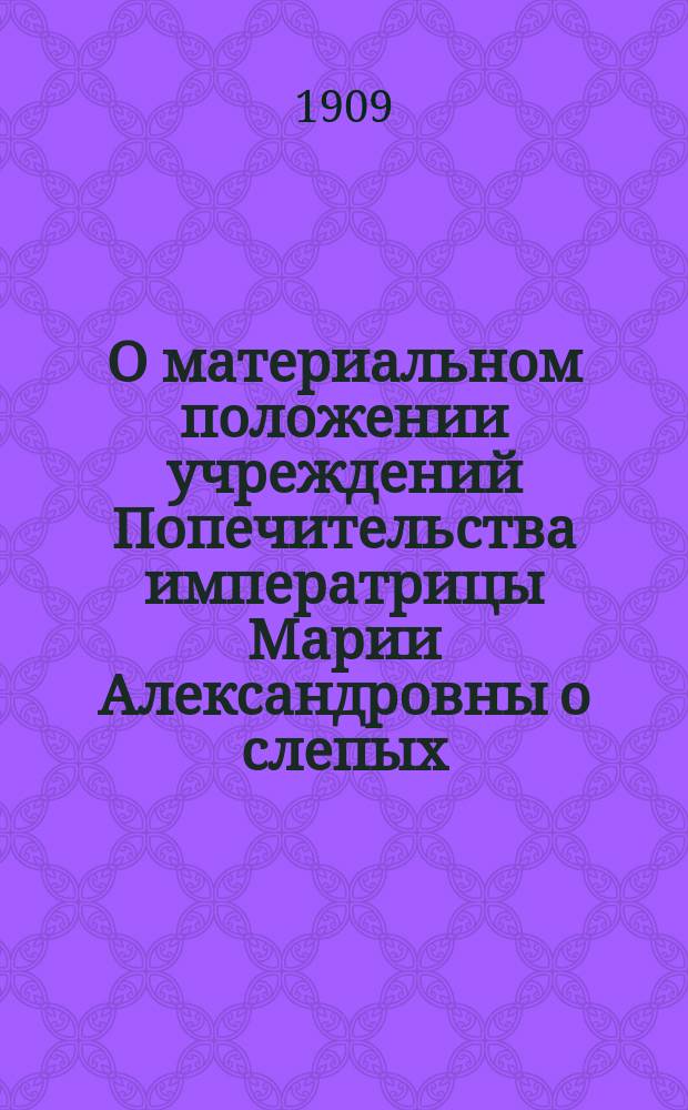 О материальном положении учреждений Попечительства императрицы Марии Александровны о слепых : (Докл. Комис., избр. общ. собр. чл. Попечительства 28 дек. 1908 г.)
