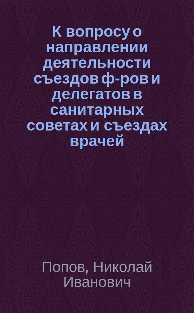 К вопросу о направлении деятельности съездов ф-ров и делегатов в санитарных советах и съездах врачей : Докл. 2 Всерос. съезду ф-ров зем. фельдшера Н.И. Попова (Вологда)