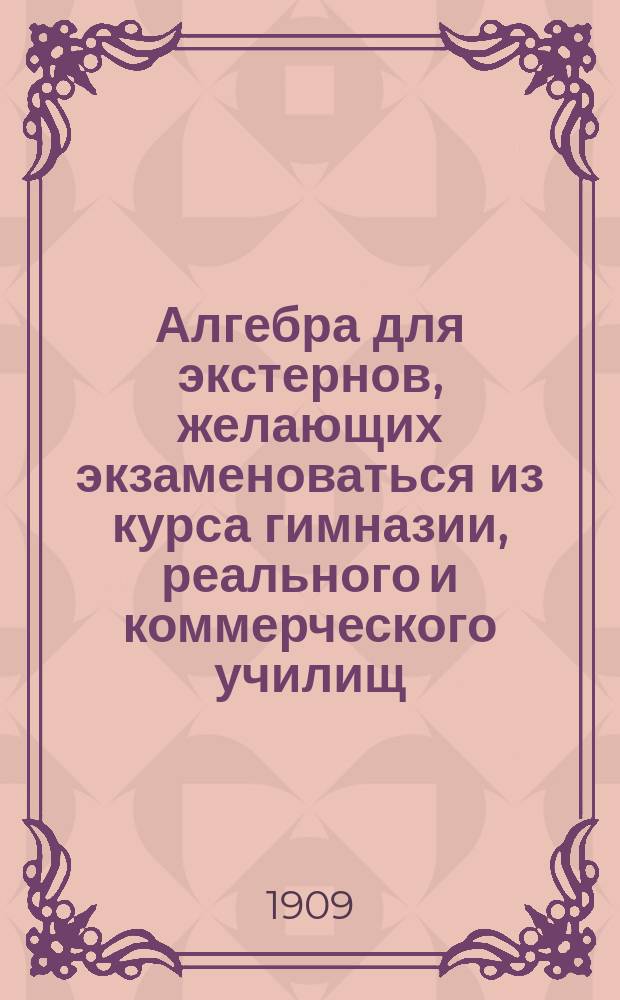 Алгебра для экстернов, желающих экзаменоваться из курса гимназии, реального и коммерческого училищ, на звание аптекарского ученика, вольноопределяющегося и учителя математики городского и уездного училищ : Руководство для изуч. алгебры без помощи учителя. Вып. 1 : Соответствующий программе 4-х классов гимназии, реального училища и программы испытаний на аптекарского ученика и вольноопределяющегося II разряда