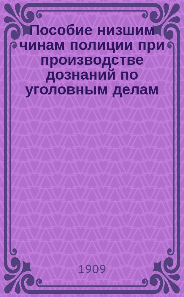 Пособие низшим чинам полиции при производстве дознаний по уголовным делам : Сб. законоположений и разъяснений, касающихся возлож. на полицию обязанностей по расследованию преступ. деяний и обнаружению их виновников