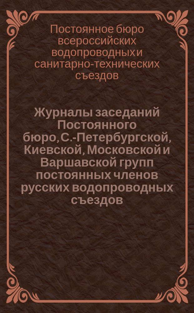 Журналы заседаний Постоянного бюро, С.-Петербургской, Киевской, Московской и Варшавской групп постоянных членов русских водопроводных съездов...