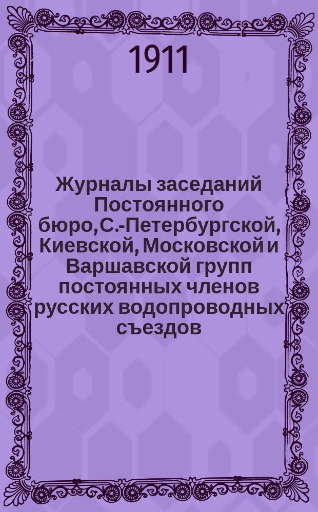 Журналы заседаний Постоянного бюро, С.-Петербургской, Киевской, Московской и Варшавской групп постоянных членов русских водопроводных съездов... за время между 9 и 10-м съездами 1909-1911 гг.