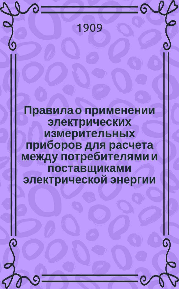 Правила о применении электрических измерительных приборов для расчета между потребителями и поставщиками электрической энергии : Утв. 3 июля 1909 г. министром торговли и пром-сти