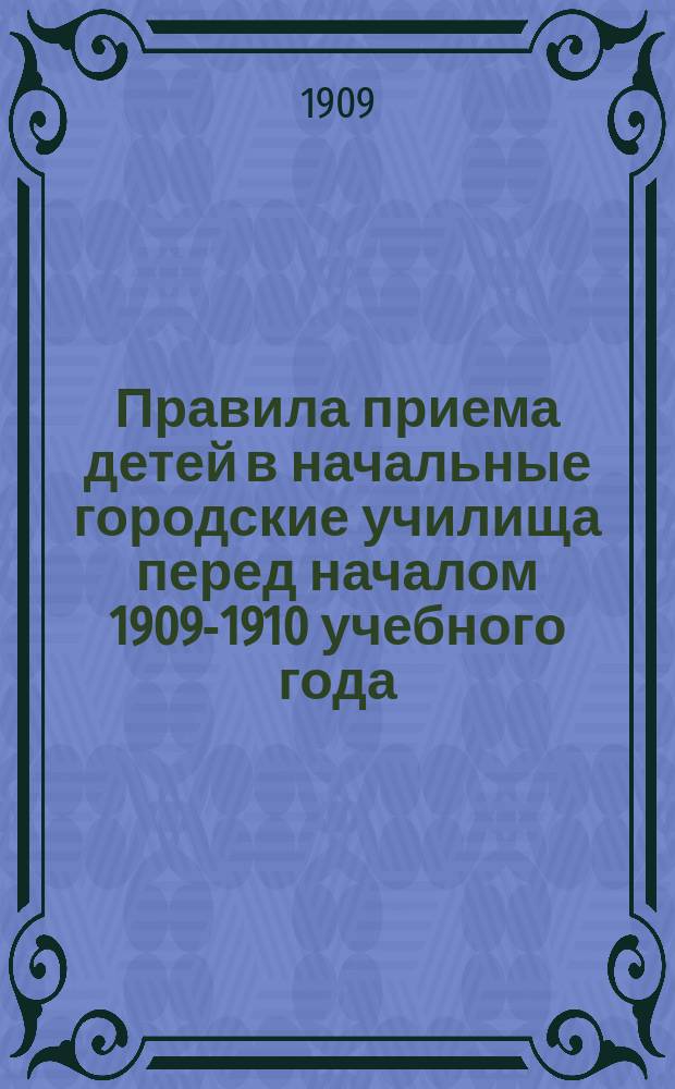 Правила приема детей в начальные городские училища перед началом 1909-1910 учебного года : Типовые : (Утв. Комис. по нар. образованию 11 мая 1909 г.)