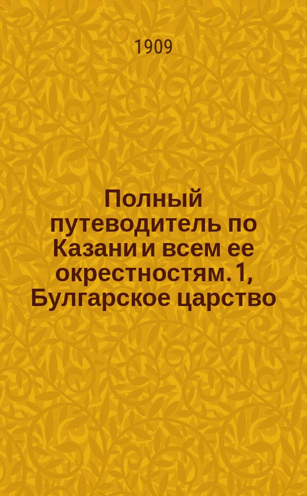 Полный путеводитель по Казани и всем ее окрестностям. 1, Булгарское царство : Справ. книжка для приезжающих в Казань : Прошлое Казанского края