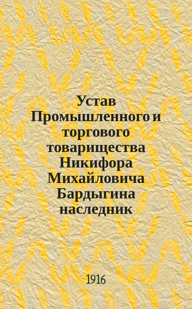 Устав Промышленного и торгового товарищества Никифора Михайловича Бардыгина наследник : Утв. 28 июля 1909 г. : С изм. и доп