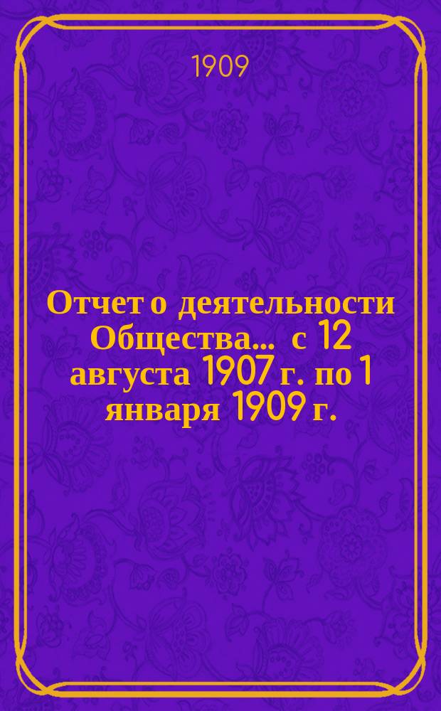 Отчет о деятельности Общества... ... с 12 августа 1907 г. по 1 января 1909 г.