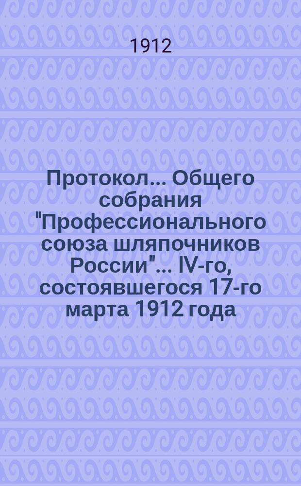 Протокол... Общего собрания "Профессионального союза шляпочников России"... ... IV-го, состоявшегося 17-го марта 1912 года