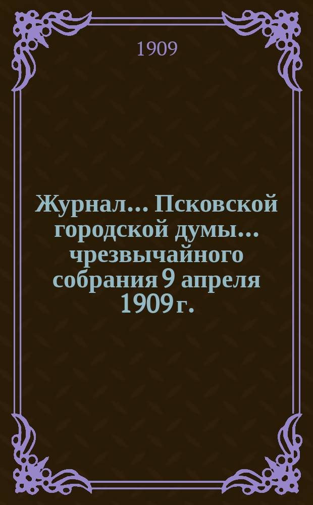 Журнал... Псковской городской думы... ... чрезвычайного собрания 9 апреля 1909 г.