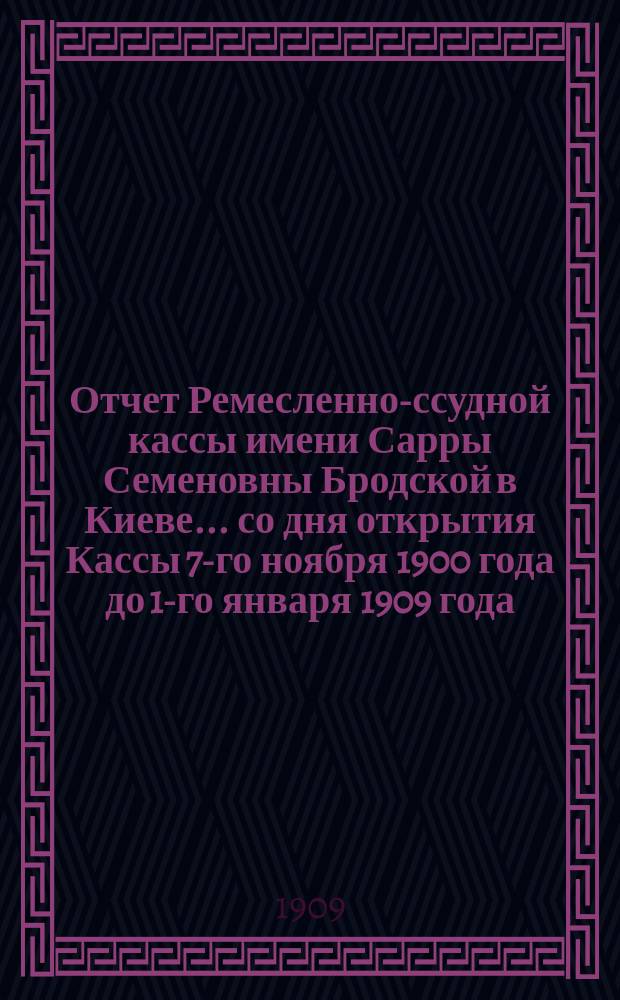 Отчет Ремесленно-ссудной кассы имени Сарры Семеновны Бродской в Киеве... ... со дня открытия Кассы 7-го ноября 1900 года до 1-го января 1909 года