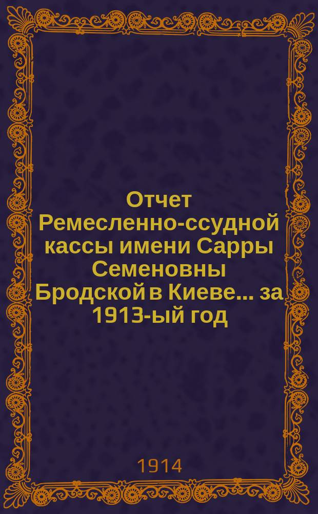Отчет Ремесленно-ссудной кассы имени Сарры Семеновны Бродской в Киеве... ... за 1913-ый год