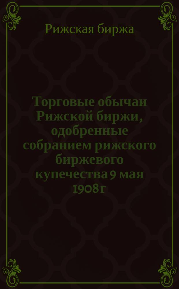 Торговые обычаи Рижской биржи, одобренные собранием рижского биржевого купечества 9 мая 1908 г.