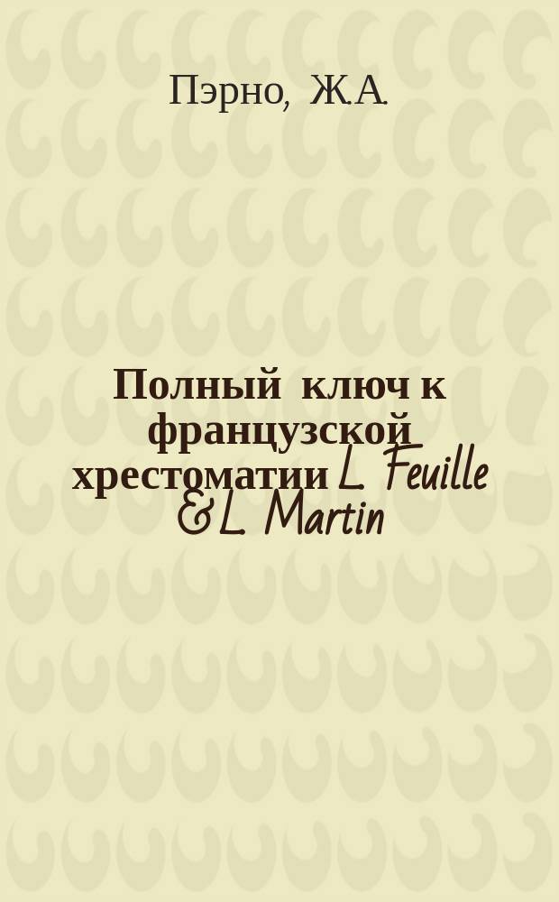 Полный ключ к французской хрестоматии L. Feuille & L. Martin : Пер. ко всем статьям от 1 до 114 с прил. спряжения всех неправ. глаголов. Ч. 1