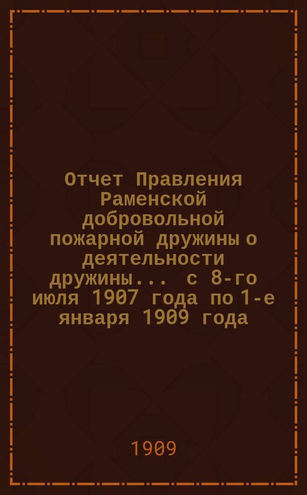 Отчет Правления Раменской добровольной пожарной дружины о деятельности дружины... ... с 8-го июля 1907 года по 1-е января 1909 года