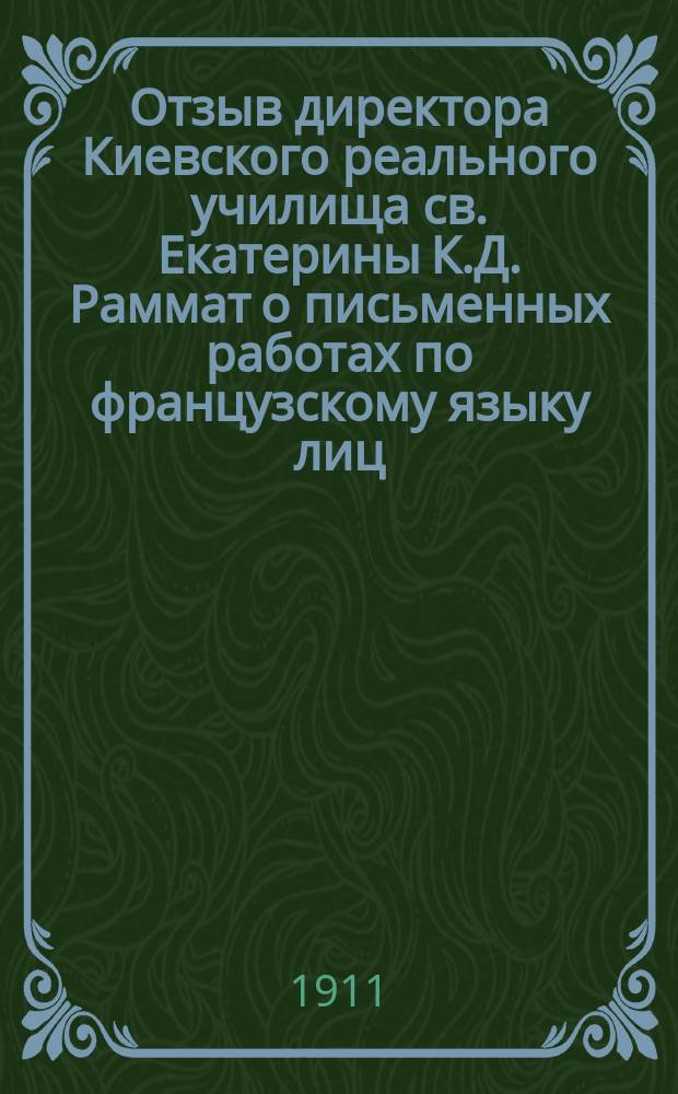 Отзыв директора Киевского реального училища св. Екатерины К.Д. Раммат о письменных работах по французскому языку лиц, подвергавшихся испытаниям зрелости в реальных училищах... ... в 1910