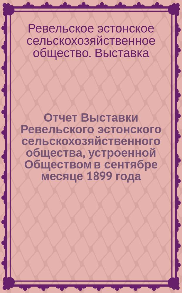 Отчет Выставки Ревельского эстонского сельскохозяйственного общества, устроенной Обществом в сентябре месяце 1899 года