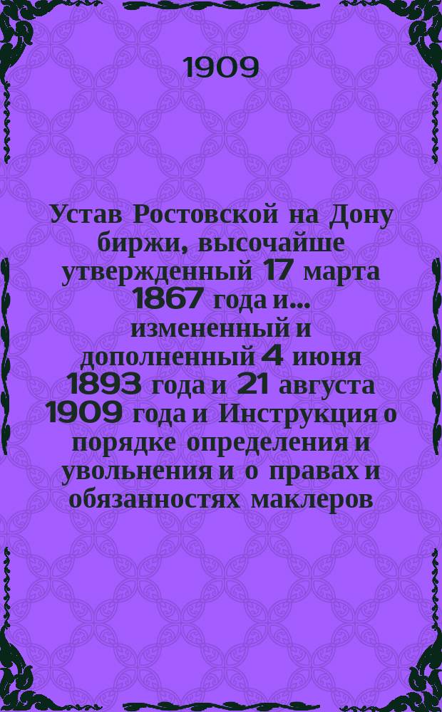 Устав Ростовской на Дону биржи, высочайше утвержденный 17 марта 1867 года и... измененный и дополненный 4 июня 1893 года и 21 августа 1909 года и Инструкция о порядке определения и увольнения и о правах и обязанностях маклеров, нотариусов, корабельных маклеров и диспашеров на Ростовской (на-Дону) бирже, утвержденная г. министром финансов 7-го июня 1868 года