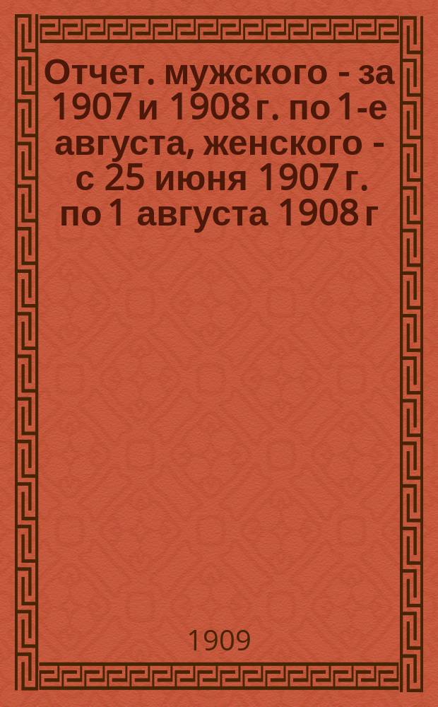[Отчет]. мужского - за 1907 и 1908 г. по 1-е августа, женского - с 25 июня 1907 г. по 1 августа 1908 г.