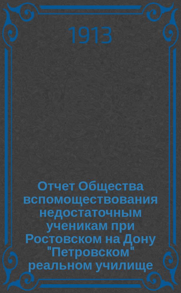 Отчет Общества вспомоществования недостаточным ученикам при Ростовском на Дону "Петровском" реальном училище... ... с 1-го августа 1912 г. по 1-е августа 1913 г.