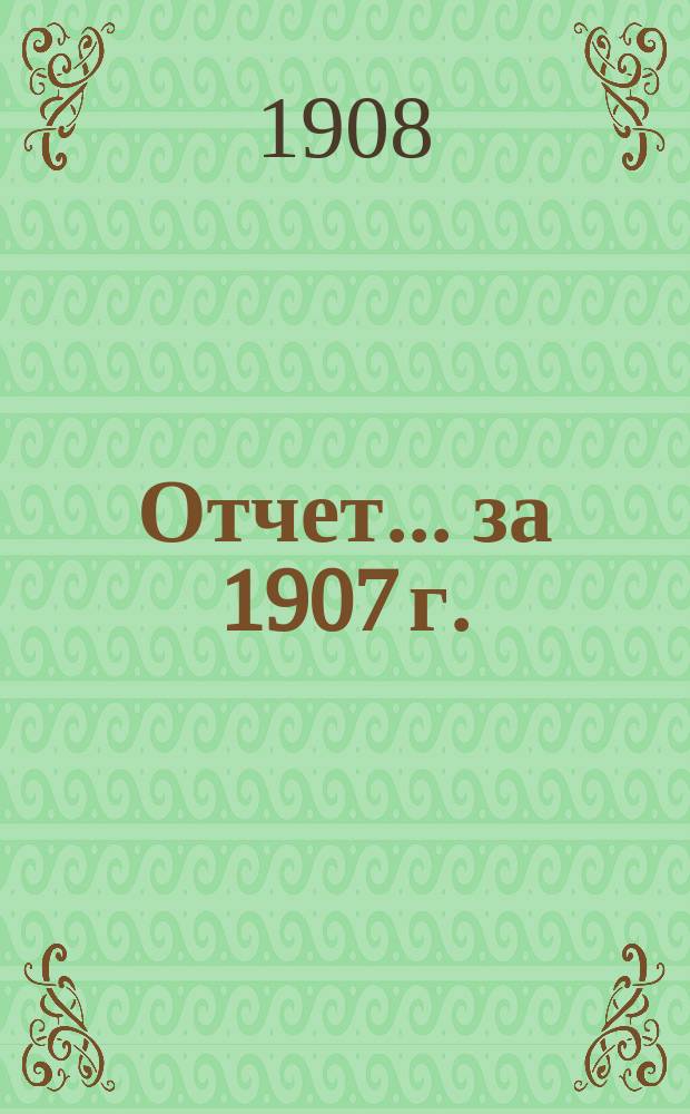 Отчет... ... за 1907 г.
