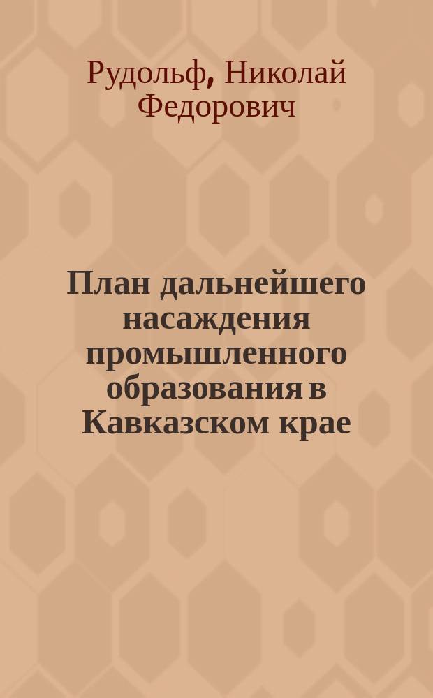 План дальнейшего насаждения промышленного образования в Кавказском крае : Проект попечителя Кавк. учеб. окр. Н.Ф. Рудольфа : С прил