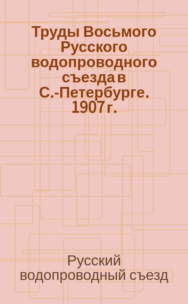 Труды Восьмого Русского водопроводного съезда в С.-Петербурге. 1907 г.