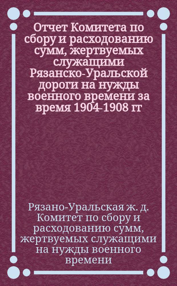Отчет Комитета по сбору и расходованию сумм, жертвуемых служащими Рязанско-Уральской дороги на нужды военного времени за время 1904-1908 гг.