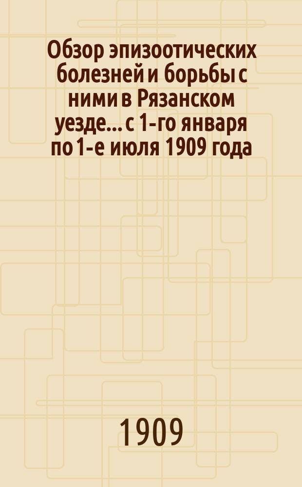 Обзор эпизоотических болезней и борьбы с ними в Рязанском уезде... с 1-го января по 1-е июля 1909 года