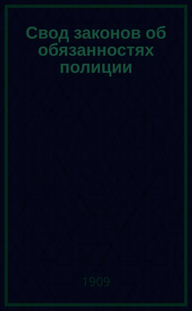 Свод законов об обязанностях полиции : Извлеч. из действующего Свода законов Российской империи законоположений, необходимых для чинов полиции, со всеми доп. по Продолжениям к Своду и позднейшим узаконениям, а также с разъяснениями по решениям Правительствующего сената и министерским циркулярам