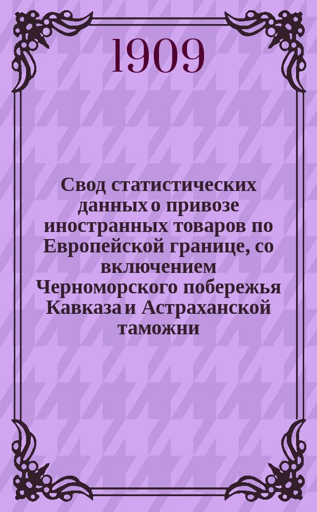 Свод статистических данных о привозе иностранных товаров по Европейской границе, со включением Черноморского побережья Кавказа и Астраханской таможни, за 1898-1908 годы : Сост. по данным Деп. таможенных сборов под ред. В.И. Покровского