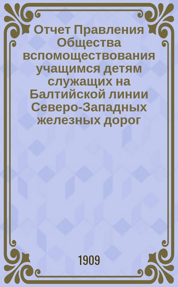 Отчет Правления Общества вспомоществования учащимся детям служащих на Балтийской линии Северо-Западных железных дорог... ... за 1908-1909 уч. год