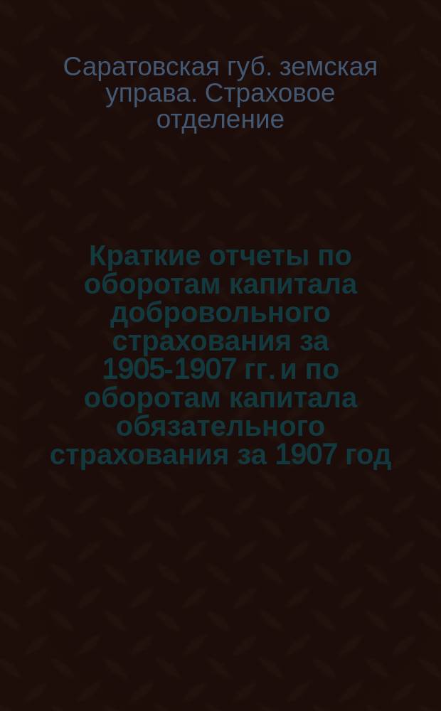 Краткие отчеты по оборотам капитала добровольного страхования за 1905-1907 гг. и по оборотам капитала обязательного страхования за 1907 год