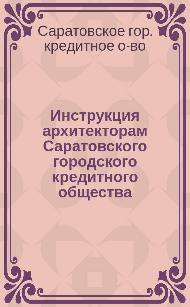 Инструкция архитекторам Саратовского городского кредитного общества; Нормы для определения стоимости зданий; Нормы для оценки земли / Сарат. гор. кредит. о-во