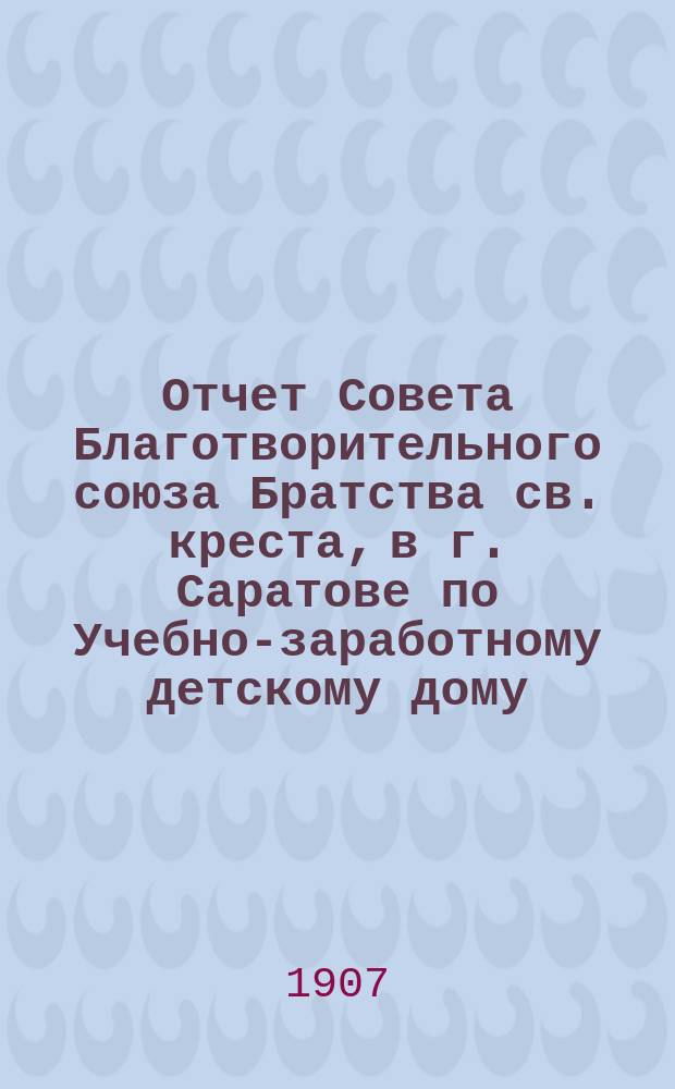 Отчет Совета Благотворительного союза Братства св. креста, в г. Саратове по Учебно-заработному детскому дому... ... за 1906 год