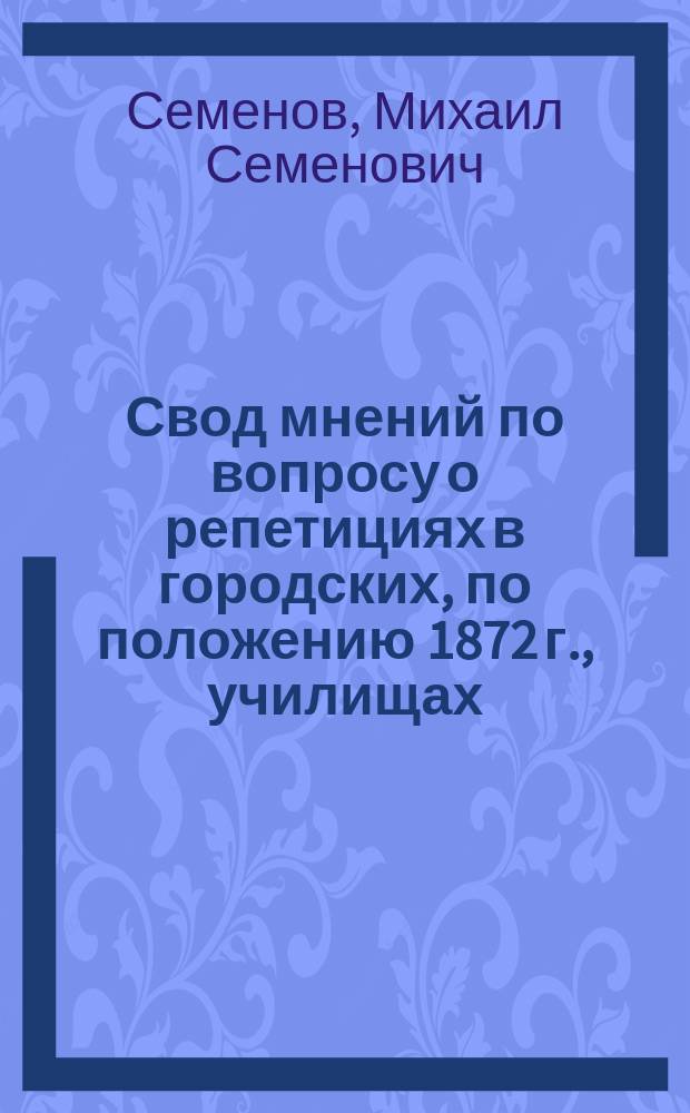 Свод мнений по вопросу о репетициях в городских, по положению 1872 г., училищах; Свод мнений по вопросу об экзаменах в городских, по положению 1872 г., училищах; Свод мнений по вопросу, в каком направлении должны быть изменены характер преподавания и объем курса в городских, по положению 1872 г., училищах; Свод мнений о роли педагогического совета в городском училище / М. Семенов