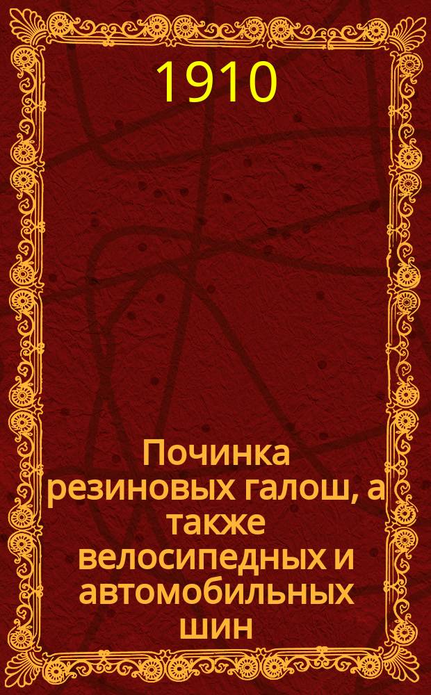 Починка резиновых галош, а также велосипедных и автомобильных шин : Практ. руководство для починки резиновых галош и шин и рецепты каучуковых растворов замазок, клеев и лака
