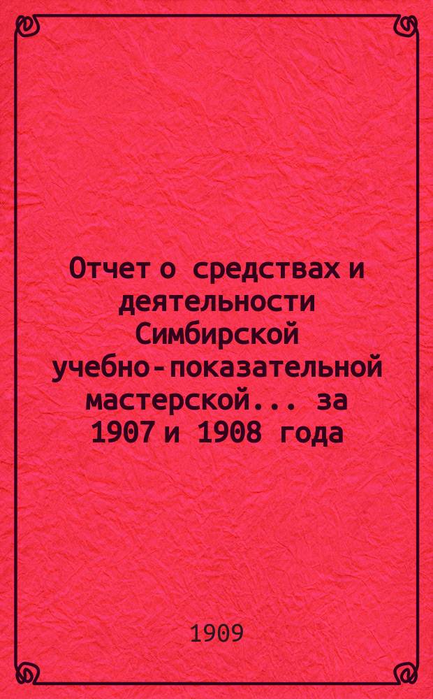 Отчет о средствах и деятельности Симбирской учебно-показательной мастерской... ... за 1907 и 1908 года
