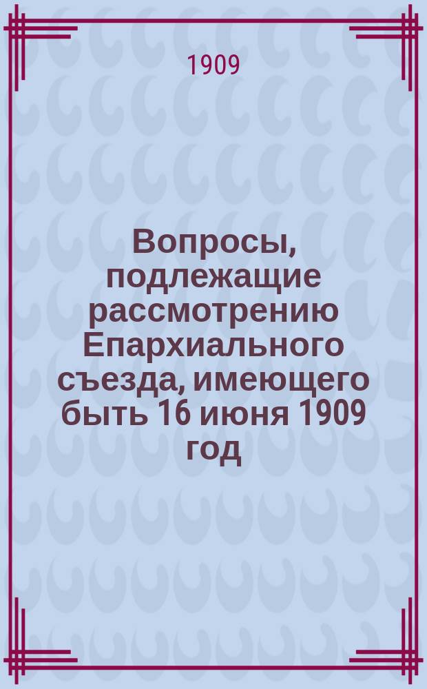 Вопросы, подлежащие рассмотрению Епархиального съезда, имеющего быть 16 июня 1909 год