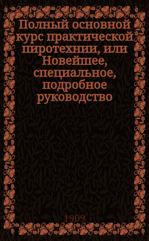 Полный основной курс практической пиротехнии, или Новейшее, специальное, подробное руководство, как приготовлять фейерверк : Сост. по послед. науч. изысканиям, провер. на практике : С описанием всех возмож. родов фейерверка на всякие торжеств. случаи... : Полный сб. рецептов... : В 6 ч