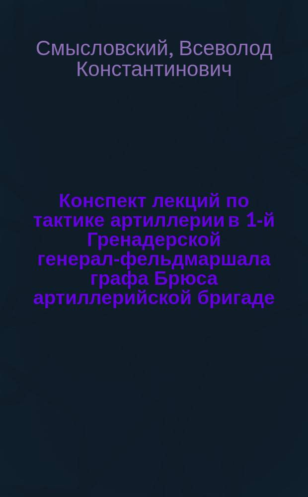 Конспект лекций по тактике артиллерии в 1-й Гренадерской генерал-фельдмаршала графа Брюса артиллерийской бригаде : Вып. 1-