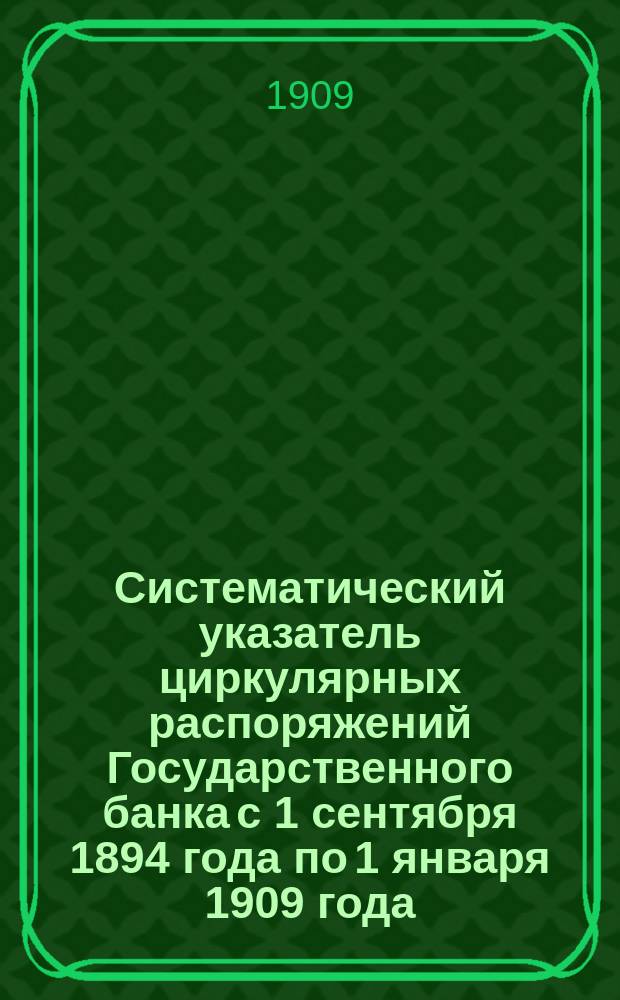 Систематический указатель циркулярных распоряжений Государственного банка с 1 сентября 1894 года по 1 января 1909 года